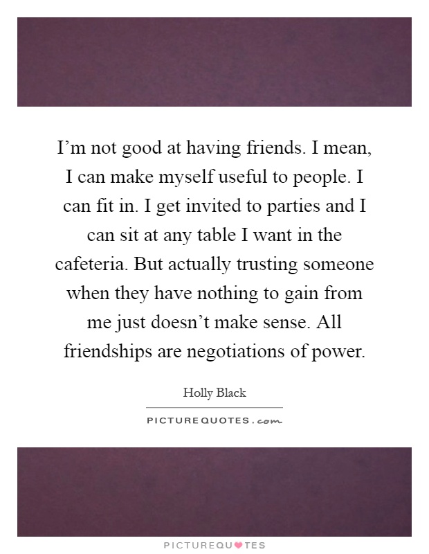 I'm not good at having friends. I mean, I can make myself useful to people. I can fit in. I get invited to parties and I can sit at any table I want in the cafeteria. But actually trusting someone when they have nothing to gain from me just doesn't make sense. All friendships are negotiations of power Picture Quote #1