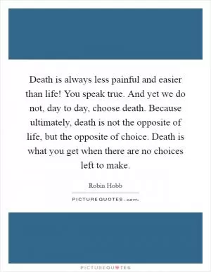 Death is always less painful and easier than life! You speak true. And yet we do not, day to day, choose death. Because ultimately, death is not the opposite of life, but the opposite of choice. Death is what you get when there are no choices left to make Picture Quote #1