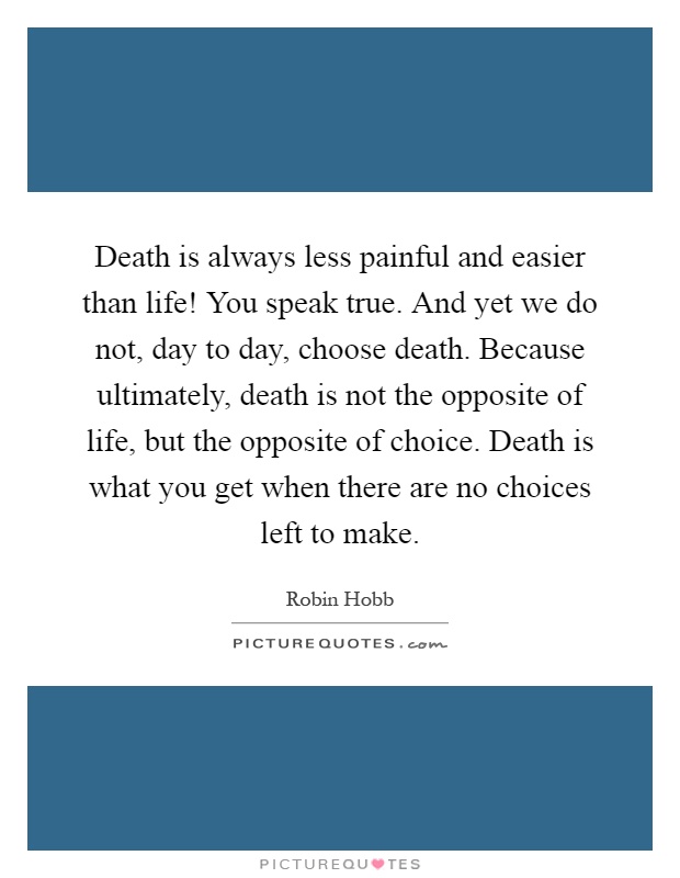 Death is always less painful and easier than life! You speak true. And yet we do not, day to day, choose death. Because ultimately, death is not the opposite of life, but the opposite of choice. Death is what you get when there are no choices left to make Picture Quote #1