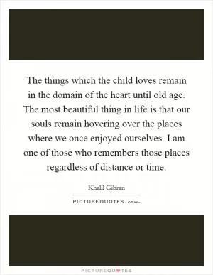 The things which the child loves remain in the domain of the heart until old age. The most beautiful thing in life is that our souls remain hovering over the places where we once enjoyed ourselves. I am one of those who remembers those places regardless of distance or time Picture Quote #1