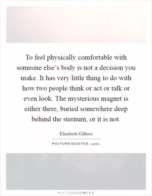 To feel physically comfortable with someone else’s body is not a decision you make. It has very little thing to do with how two people think or act or talk or even look. The mysterious magnet is either there, buried somewhere deep behind the sternum, or it is not Picture Quote #1