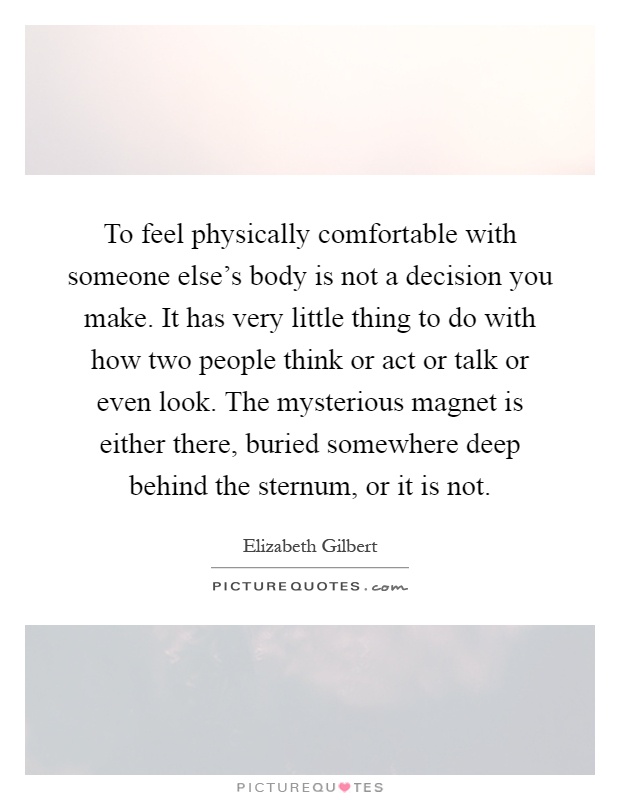 To feel physically comfortable with someone else's body is not a decision you make. It has very little thing to do with how two people think or act or talk or even look. The mysterious magnet is either there, buried somewhere deep behind the sternum, or it is not Picture Quote #1