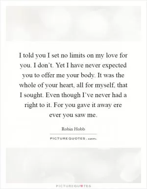 I told you I set no limits on my love for you. I don’t. Yet I have never expected you to offer me your body. It was the whole of your heart, all for myself, that I sought. Even though I’ve never had a right to it. For you gave it away ere ever you saw me Picture Quote #1