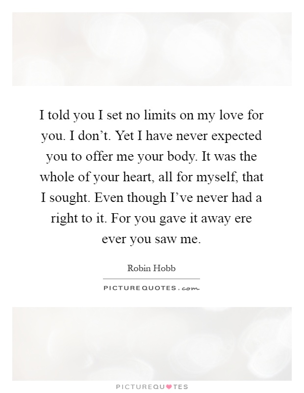 I told you I set no limits on my love for you. I don't. Yet I have never expected you to offer me your body. It was the whole of your heart, all for myself, that I sought. Even though I've never had a right to it. For you gave it away ere ever you saw me Picture Quote #1