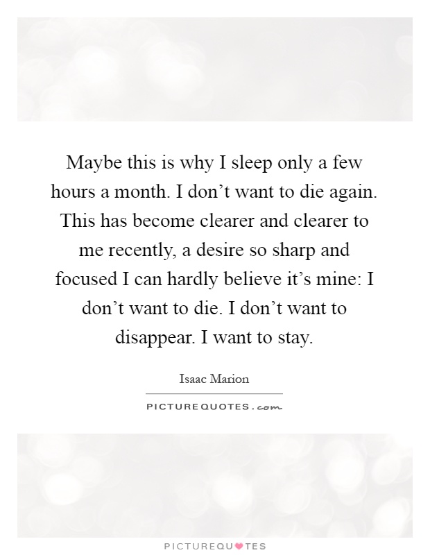 Maybe this is why I sleep only a few hours a month. I don't want to die again. This has become clearer and clearer to me recently, a desire so sharp and focused I can hardly believe it's mine: I don't want to die. I don't want to disappear. I want to stay Picture Quote #1