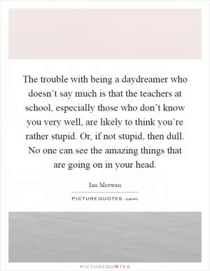The trouble with being a daydreamer who doesn’t say much is that the teachers at school, especially those who don’t know you very well, are likely to think you’re rather stupid. Or, if not stupid, then dull. No one can see the amazing things that are going on in your head Picture Quote #1