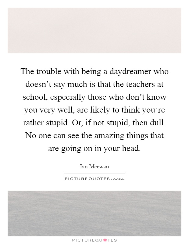 The trouble with being a daydreamer who doesn't say much is that the teachers at school, especially those who don't know you very well, are likely to think you're rather stupid. Or, if not stupid, then dull. No one can see the amazing things that are going on in your head Picture Quote #1