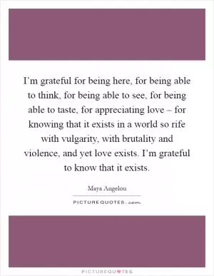 I’m grateful for being here, for being able to think, for being able to see, for being able to taste, for appreciating love – for knowing that it exists in a world so rife with vulgarity, with brutality and violence, and yet love exists. I’m grateful to know that it exists Picture Quote #1