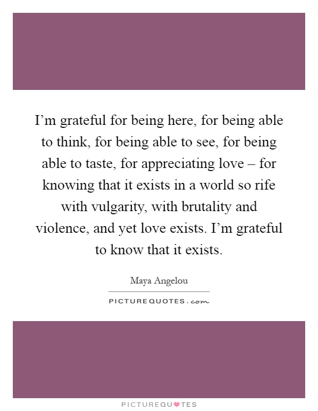 I'm grateful for being here, for being able to think, for being able to see, for being able to taste, for appreciating love – for knowing that it exists in a world so rife with vulgarity, with brutality and violence, and yet love exists. I'm grateful to know that it exists Picture Quote #1