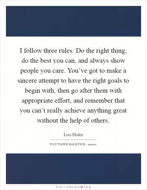 I follow three rules: Do the right thing, do the best you can, and always show people you care. You’ve got to make a sincere attempt to have the right goals to begin with, then go after them with appropriate effort, and remember that you can’t really achieve anything great without the help of others Picture Quote #1
