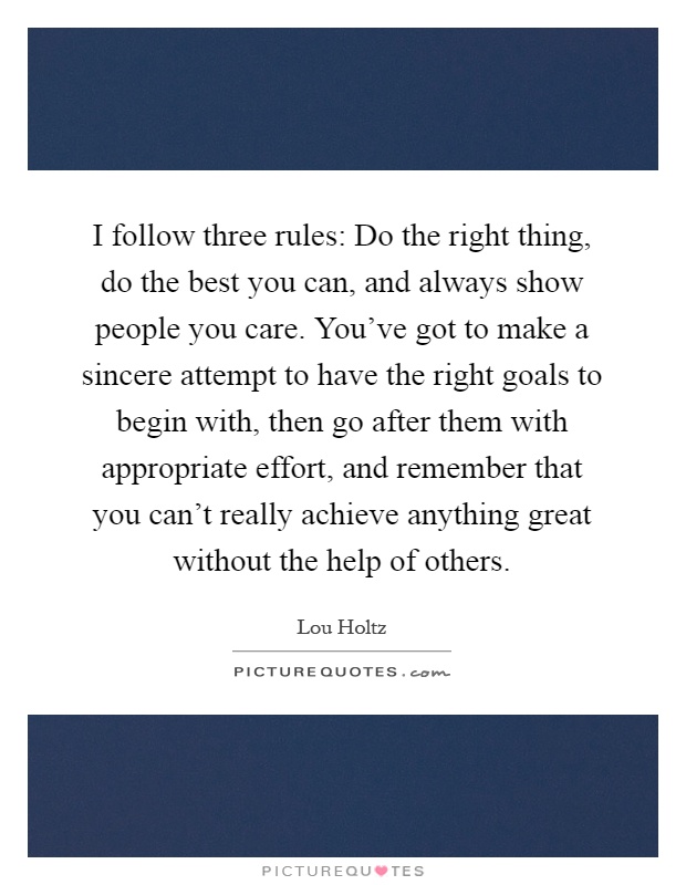 I follow three rules: Do the right thing, do the best you can, and always show people you care. You've got to make a sincere attempt to have the right goals to begin with, then go after them with appropriate effort, and remember that you can't really achieve anything great without the help of others Picture Quote #1