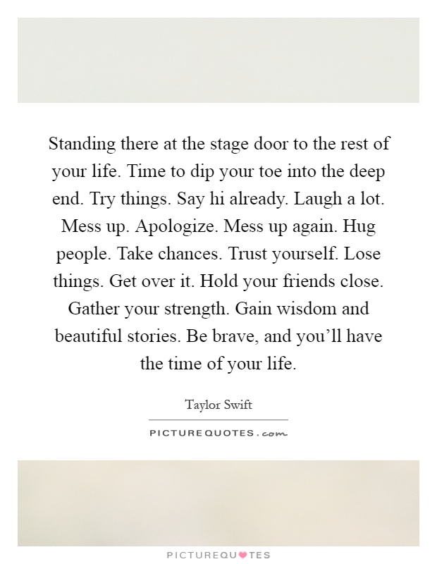 Standing there at the stage door to the rest of your life. Time to dip your toe into the deep end. Try things. Say hi already. Laugh a lot. Mess up. Apologize. Mess up again. Hug people. Take chances. Trust yourself. Lose things. Get over it. Hold your friends close. Gather your strength. Gain wisdom and beautiful stories. Be brave, and you'll have the time of your life Picture Quote #1