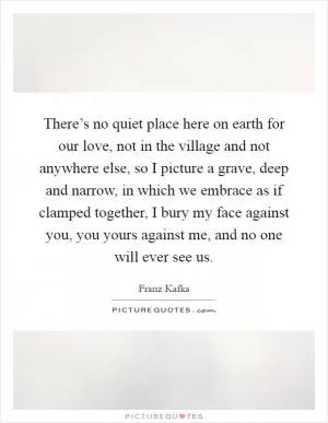 There’s no quiet place here on earth for our love, not in the village and not anywhere else, so I picture a grave, deep and narrow, in which we embrace as if clamped together, I bury my face against you, you yours against me, and no one will ever see us Picture Quote #1