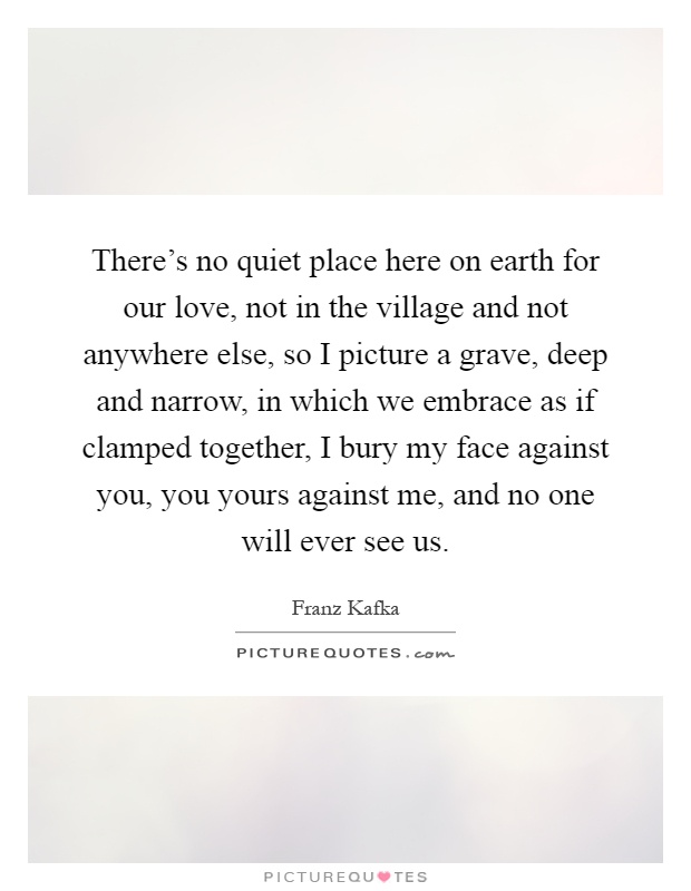 There's no quiet place here on earth for our love, not in the village and not anywhere else, so I picture a grave, deep and narrow, in which we embrace as if clamped together, I bury my face against you, you yours against me, and no one will ever see us Picture Quote #1
