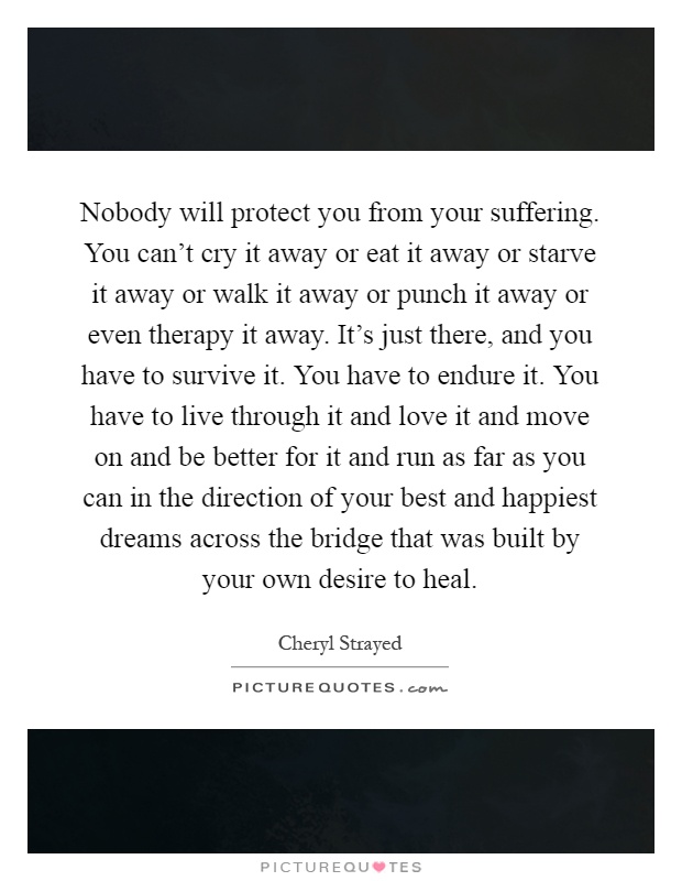 Nobody will protect you from your suffering. You can't cry it away or eat it away or starve it away or walk it away or punch it away or even therapy it away. It's just there, and you have to survive it. You have to endure it. You have to live through it and love it and move on and be better for it and run as far as you can in the direction of your best and happiest dreams across the bridge that was built by your own desire to heal Picture Quote #1
