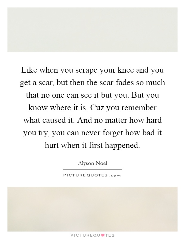 Like when you scrape your knee and you get a scar, but then the scar fades so much that no one can see it but you. But you know where it is. Cuz you remember what caused it. And no matter how hard you try, you can never forget how bad it hurt when it first happened Picture Quote #1