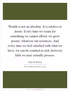 Wealth is not an absolute. It is relative to desire. Every time we yearn for something we cannot afford, we grow poorer, whatever our resources. And every time we feel satisfied with what we have, we can be counted as rich, however little we may actually possess Picture Quote #1