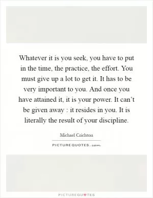 Whatever it is you seek, you have to put in the time, the practice, the effort. You must give up a lot to get it. It has to be very important to you. And once you have attained it, it is your power. It can’t be given away : it resides in you. It is literally the result of your discipline Picture Quote #1