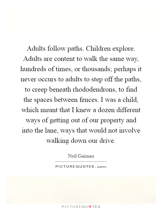 Adults follow paths. Children explore. Adults are content to walk the same way, hundreds of times, or thousands; perhaps it never occurs to adults to step off the paths, to creep beneath rhododendrons, to find the spaces between fences. I was a child, which meant that I knew a dozen different ways of getting out of our property and into the lane, ways that would not involve walking down our drive Picture Quote #1