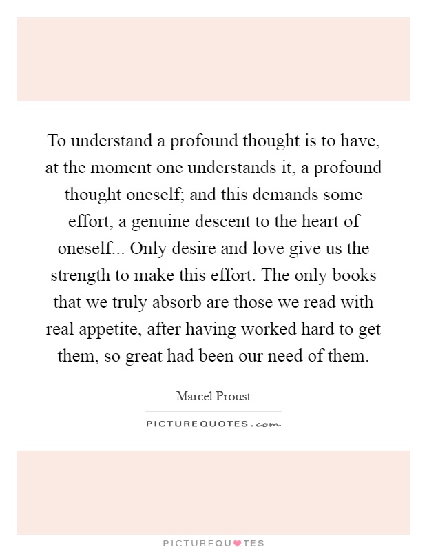 To understand a profound thought is to have, at the moment one understands it, a profound thought oneself; and this demands some effort, a genuine descent to the heart of oneself... Only desire and love give us the strength to make this effort. The only books that we truly absorb are those we read with real appetite, after having worked hard to get them, so great had been our need of them Picture Quote #1