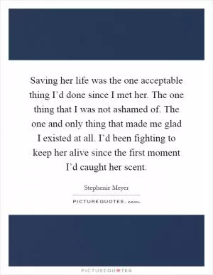 Saving her life was the one acceptable thing I’d done since I met her. The one thing that I was not ashamed of. The one and only thing that made me glad I existed at all. I’d been fighting to keep her alive since the first moment I’d caught her scent Picture Quote #1