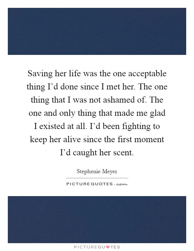 Saving her life was the one acceptable thing I'd done since I met her. The one thing that I was not ashamed of. The one and only thing that made me glad I existed at all. I'd been fighting to keep her alive since the first moment I'd caught her scent Picture Quote #1