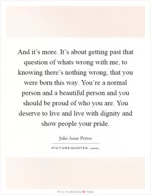 And it’s more. It’s about getting past that question of whats wrong with me, to knowing there’s nothing wrong, that you were born this way. You’re a normal person and a beautiful person and you should be proud of who you are. You deserve to live and live with dignity and show people your pride Picture Quote #1