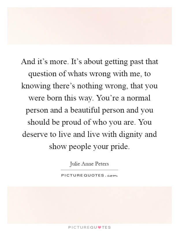And it's more. It's about getting past that question of whats wrong with me, to knowing there's nothing wrong, that you were born this way. You're a normal person and a beautiful person and you should be proud of who you are. You deserve to live and live with dignity and show people your pride Picture Quote #1
