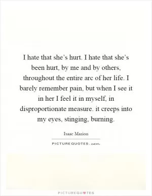 I hate that she’s hurt. I hate that she’s been hurt, by me and by others, throughout the entire arc of her life. I barely remember pain, but when I see it in her I feel it in myself, in disproportionate measure. it creeps into my eyes, stinging, burning Picture Quote #1
