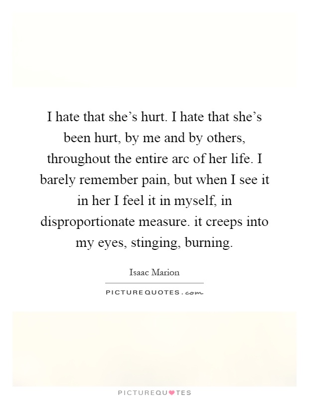I hate that she's hurt. I hate that she's been hurt, by me and by others, throughout the entire arc of her life. I barely remember pain, but when I see it in her I feel it in myself, in disproportionate measure. it creeps into my eyes, stinging, burning Picture Quote #1