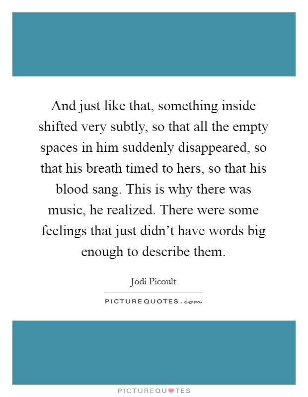 And just like that, something inside shifted very subtly, so that all the empty spaces in him suddenly disappeared, so that his breath timed to hers, so that his blood sang. This is why there was music, he realized. There were some feelings that just didn't have words big enough to describe them Picture Quote #1