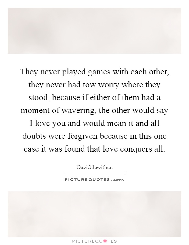 They never played games with each other, they never had tow worry where they stood, because if either of them had a moment of wavering, the other would say I love you and would mean it and all doubts were forgiven because in this one case it was found that love conquers all Picture Quote #1