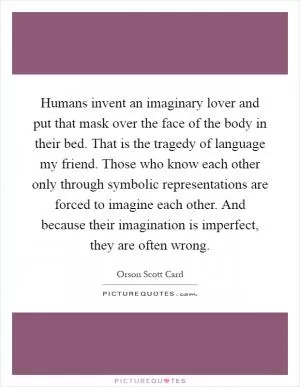 Humans invent an imaginary lover and put that mask over the face of the body in their bed. That is the tragedy of language my friend. Those who know each other only through symbolic representations are forced to imagine each other. And because their imagination is imperfect, they are often wrong Picture Quote #1