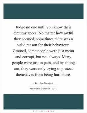 Judge no one until you know their circumstances. No matter how awful they seemed, sometimes there was a valid reason for their behaviour. Granted, some people were just mean and corrupt, but not always. Many people were just in pain, and by acting out, they were only trying to protect themselves from being hurt more Picture Quote #1