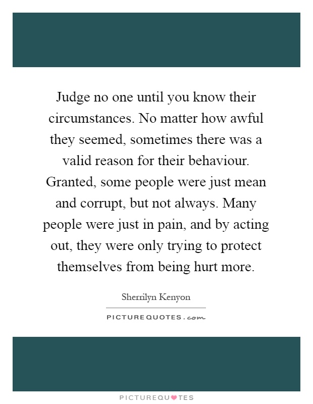 Judge no one until you know their circumstances. No matter how awful they seemed, sometimes there was a valid reason for their behaviour. Granted, some people were just mean and corrupt, but not always. Many people were just in pain, and by acting out, they were only trying to protect themselves from being hurt more Picture Quote #1