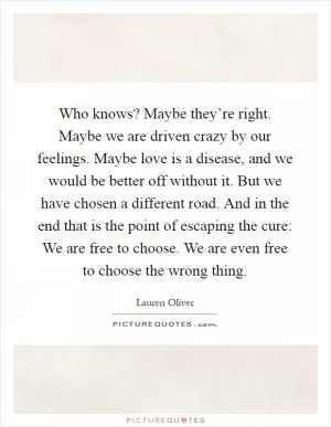 Who knows? Maybe they’re right. Maybe we are driven crazy by our feelings. Maybe love is a disease, and we would be better off without it. But we have chosen a different road. And in the end that is the point of escaping the cure: We are free to choose. We are even free to choose the wrong thing Picture Quote #1