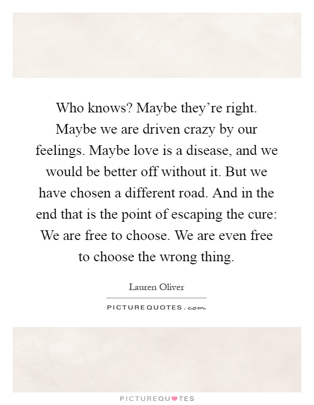 Who knows? Maybe they're right. Maybe we are driven crazy by our feelings. Maybe love is a disease, and we would be better off without it. But we have chosen a different road. And in the end that is the point of escaping the cure: We are free to choose. We are even free to choose the wrong thing Picture Quote #1