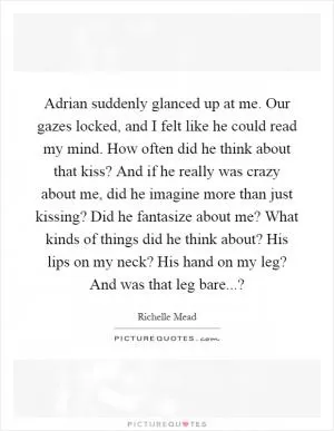 Adrian suddenly glanced up at me. Our gazes locked, and I felt like he could read my mind. How often did he think about that kiss? And if he really was crazy about me, did he imagine more than just kissing? Did he fantasize about me? What kinds of things did he think about? His lips on my neck? His hand on my leg? And was that leg bare...? Picture Quote #1