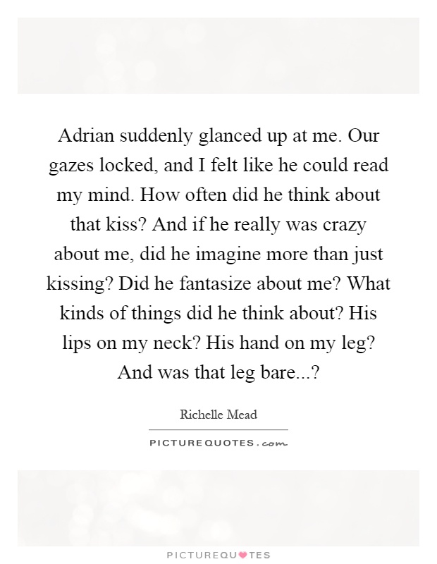 Adrian suddenly glanced up at me. Our gazes locked, and I felt like he could read my mind. How often did he think about that kiss? And if he really was crazy about me, did he imagine more than just kissing? Did he fantasize about me? What kinds of things did he think about? His lips on my neck? His hand on my leg? And was that leg bare...? Picture Quote #1