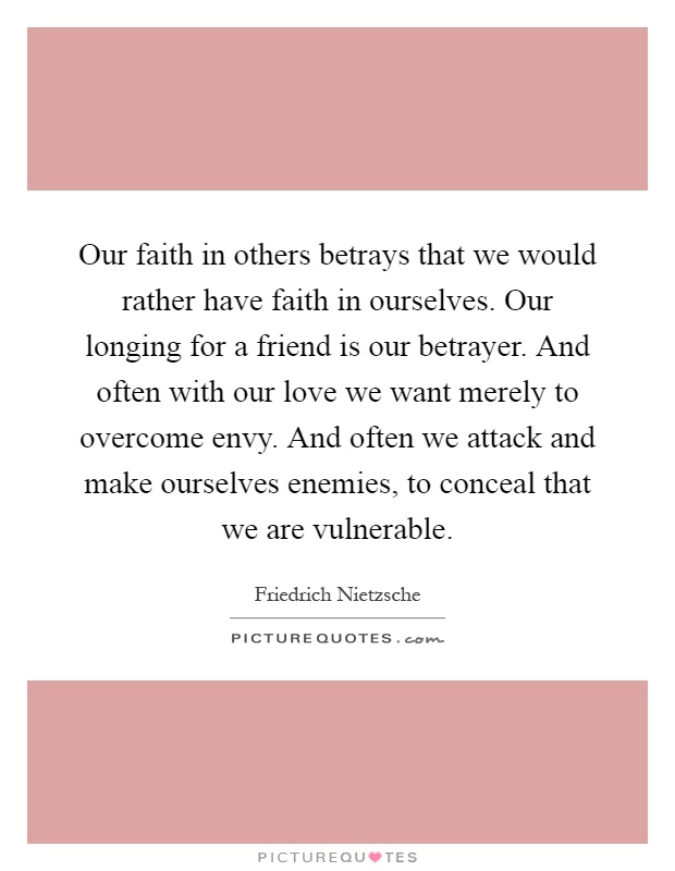 Our faith in others betrays that we would rather have faith in ourselves. Our longing for a friend is our betrayer. And often with our love we want merely to overcome envy. And often we attack and make ourselves enemies, to conceal that we are vulnerable Picture Quote #1