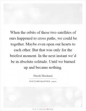 When the orbits of these two satellites of ours happened to cross paths, we could be together. Maybe even open our hearts to each other. But that was only for the briefest moment. In the next instant we’d be in absolute solitude. Until we burned up and became nothing Picture Quote #1