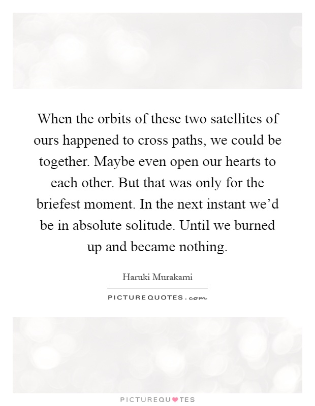 When the orbits of these two satellites of ours happened to cross paths, we could be together. Maybe even open our hearts to each other. But that was only for the briefest moment. In the next instant we'd be in absolute solitude. Until we burned up and became nothing Picture Quote #1