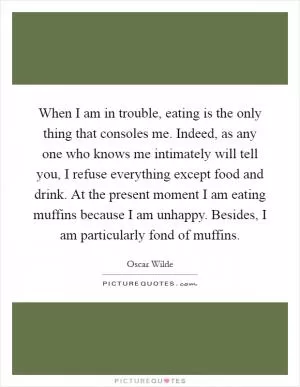 When I am in trouble, eating is the only thing that consoles me. Indeed, as any one who knows me intimately will tell you, I refuse everything except food and drink. At the present moment I am eating muffins because I am unhappy. Besides, I am particularly fond of muffins Picture Quote #1