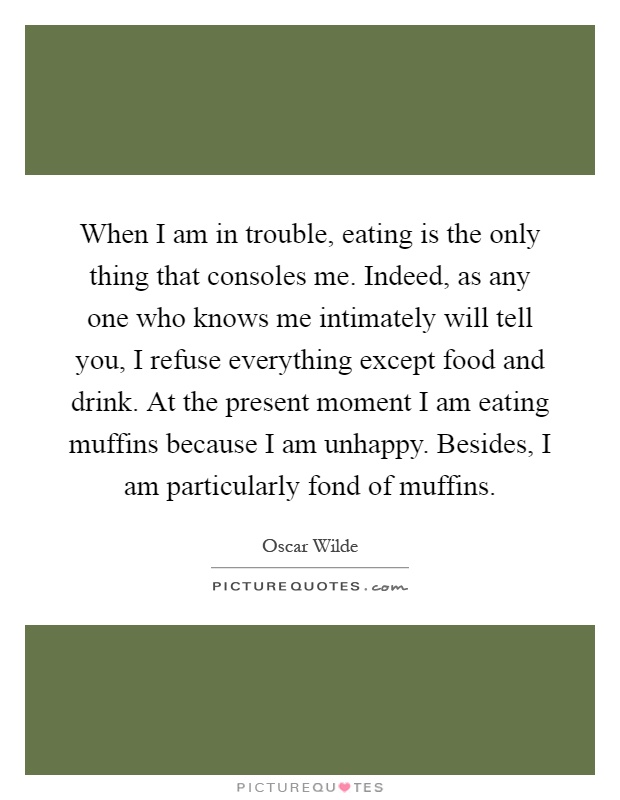 When I am in trouble, eating is the only thing that consoles me. Indeed, as any one who knows me intimately will tell you, I refuse everything except food and drink. At the present moment I am eating muffins because I am unhappy. Besides, I am particularly fond of muffins Picture Quote #1