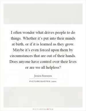 I often wonder what drives people to do things. Whether it’s put into their minds at birth, or if it is learned as they grow. Maybe it’s even forced upon them by circumstances that are out of their hands. Does anyone have control over their lives or are we all helpless? Picture Quote #1
