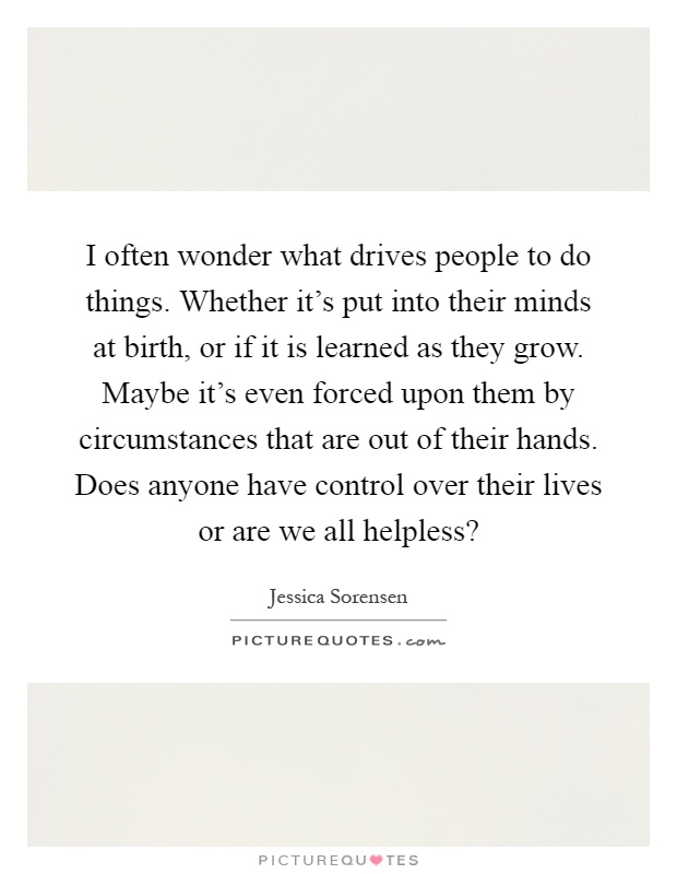 I often wonder what drives people to do things. Whether it's put into their minds at birth, or if it is learned as they grow. Maybe it's even forced upon them by circumstances that are out of their hands. Does anyone have control over their lives or are we all helpless? Picture Quote #1