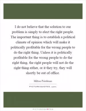 I do not believe that the solution to our problem is simply to elect the right people. The important thing is to establish a political climate of opinion which will make it politically profitable for the wrong people to do the right thing. Unless it is politically profitable for the wrong people to do the right thing, the right people will not do the right thing either, or it they try, they will shortly be out of office Picture Quote #1