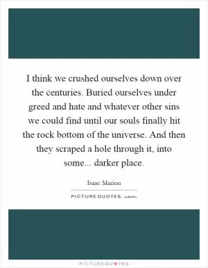I think we crushed ourselves down over the centuries. Buried ourselves under greed and hate and whatever other sins we could find until our souls finally hit the rock bottom of the universe. And then they scraped a hole through it, into some... darker place Picture Quote #1