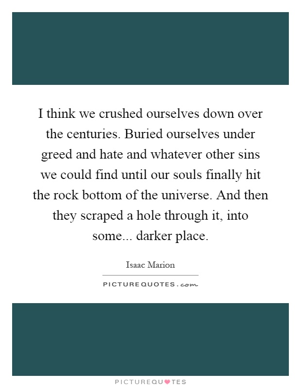 I think we crushed ourselves down over the centuries. Buried ourselves under greed and hate and whatever other sins we could find until our souls finally hit the rock bottom of the universe. And then they scraped a hole through it, into some... darker place Picture Quote #1