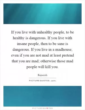 If you live with unhealthy people, to be healthy is dangerous. If you live with insane people, then to be sane is dangerous. If you live in a madhouse, even if you are not mad at least pretend that you are mad; otherwise those mad people will kill you Picture Quote #1